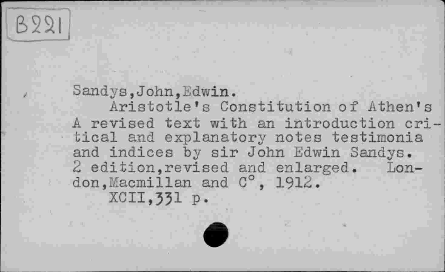 ﻿&251
S andy s,J ohn,Edwin.
Aristotle’s Constitution of Athen’s A revised text with an introduction critical and explanatory notes testimonia and indices by sir John Edwin Sandys.
2 edition,revised and enlarged.	Lon-
don,Macmillan and C°, 1912.
xcn,55i p.